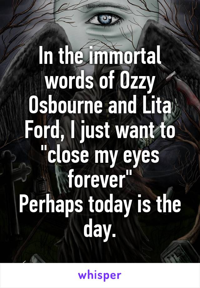 In the immortal words of Ozzy Osbourne and Lita Ford, I just want to "close my eyes forever"
Perhaps today is the day.