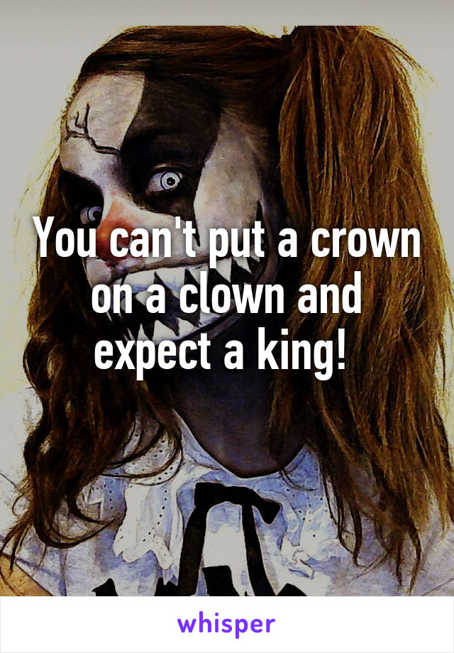 You can't put a crown on a clown and expect a king! 
