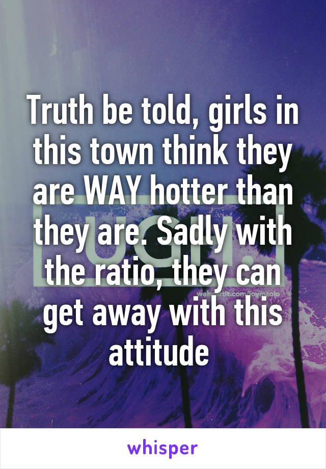 Truth be told, girls in this town think they are WAY hotter than they are. Sadly with the ratio, they can get away with this attitude 