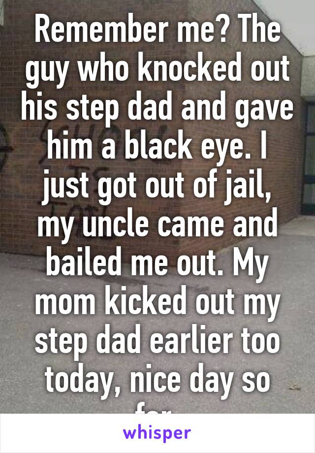 Remember me? The guy who knocked out his step dad and gave him a black eye. I just got out of jail, my uncle came and bailed me out. My mom kicked out my step dad earlier too today, nice day so far.