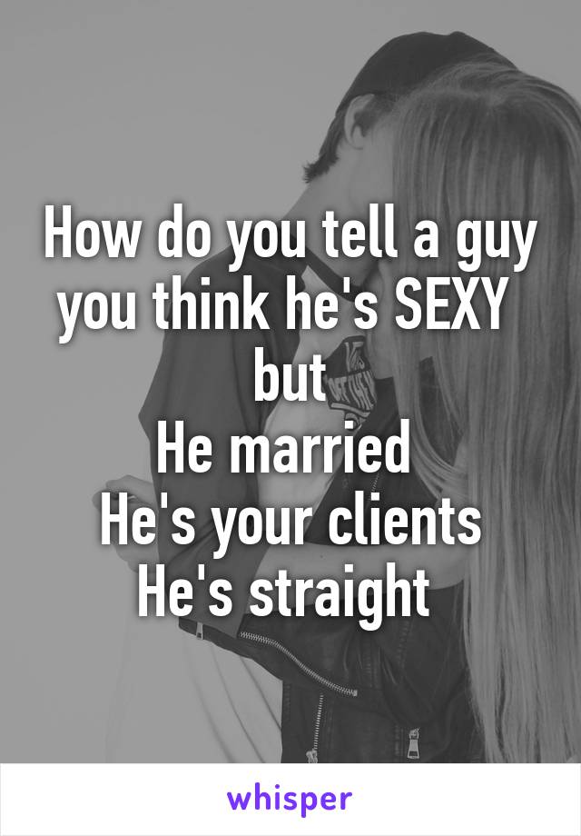 How do you tell a guy you think he's SEXY 
but
He married 
He's your clients
He's straight 