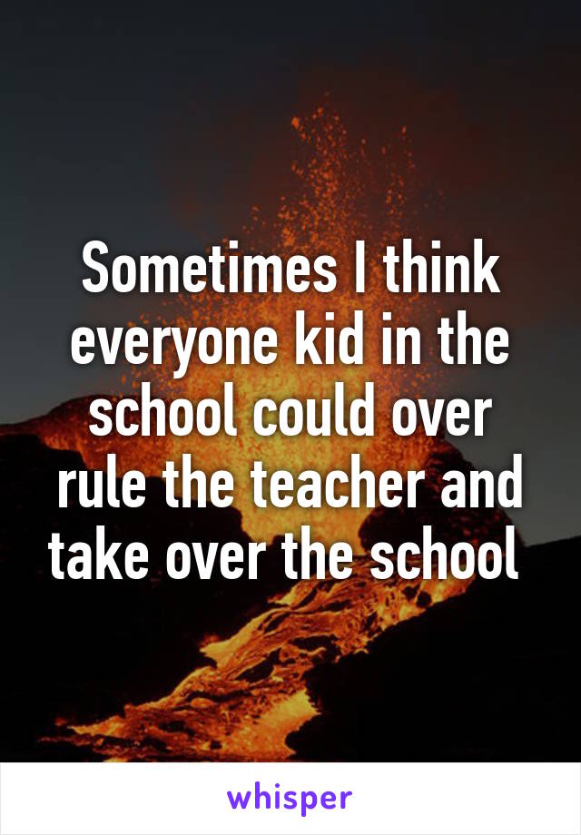 Sometimes I think everyone kid in the school could over rule the teacher and take over the school 