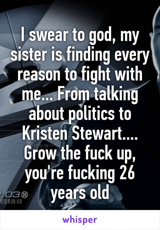 I swear to god, my sister is finding every reason to fight with me... From talking about politics to Kristen Stewart.... Grow the fuck up, you're fucking 26 years old