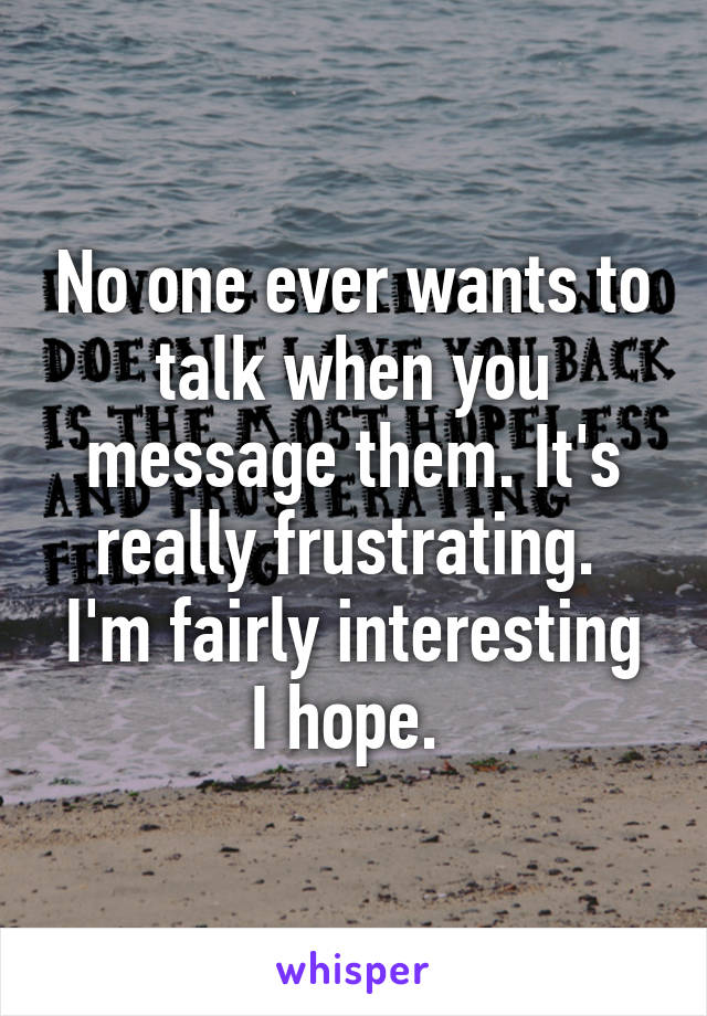 No one ever wants to talk when you message them. It's really frustrating. 
I'm fairly interesting I hope. 