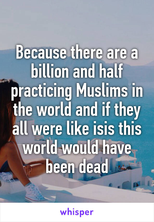 Because there are a billion and half practicing Muslims in the world and if they all were like isis this world would have been dead