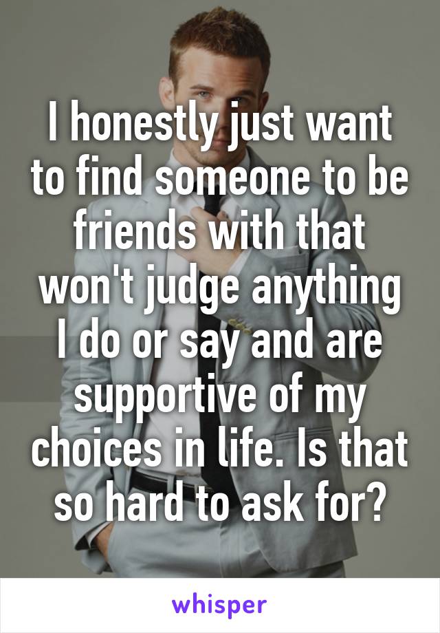 I honestly just want to find someone to be friends with that won't judge anything I do or say and are supportive of my choices in life. Is that so hard to ask for?