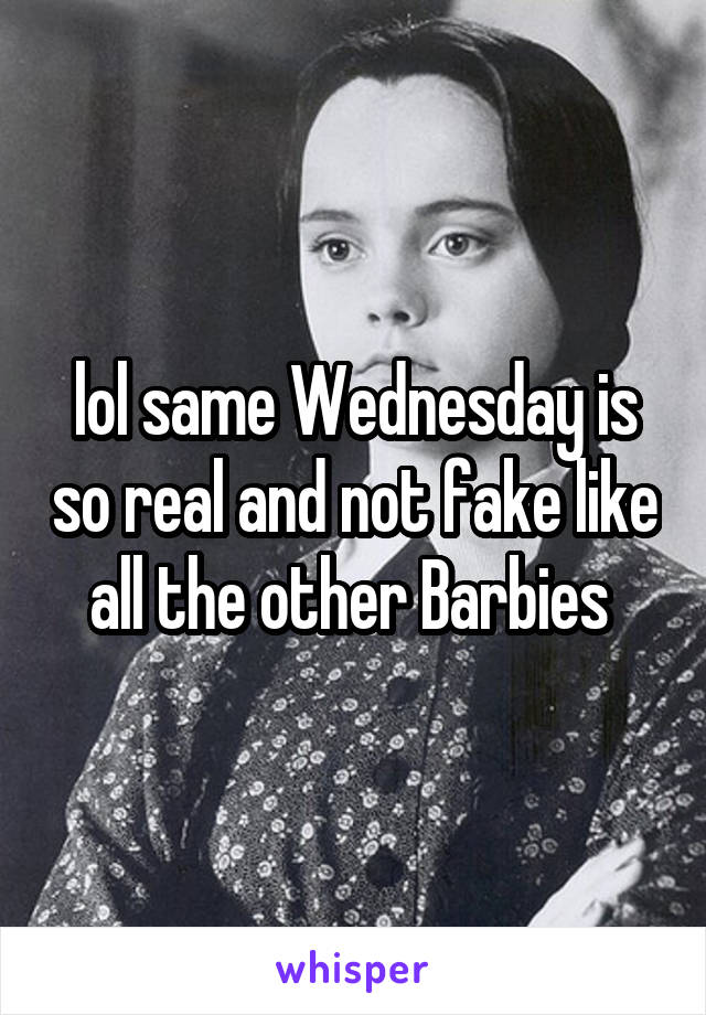 lol same Wednesday is so real and not fake like all the other Barbies 