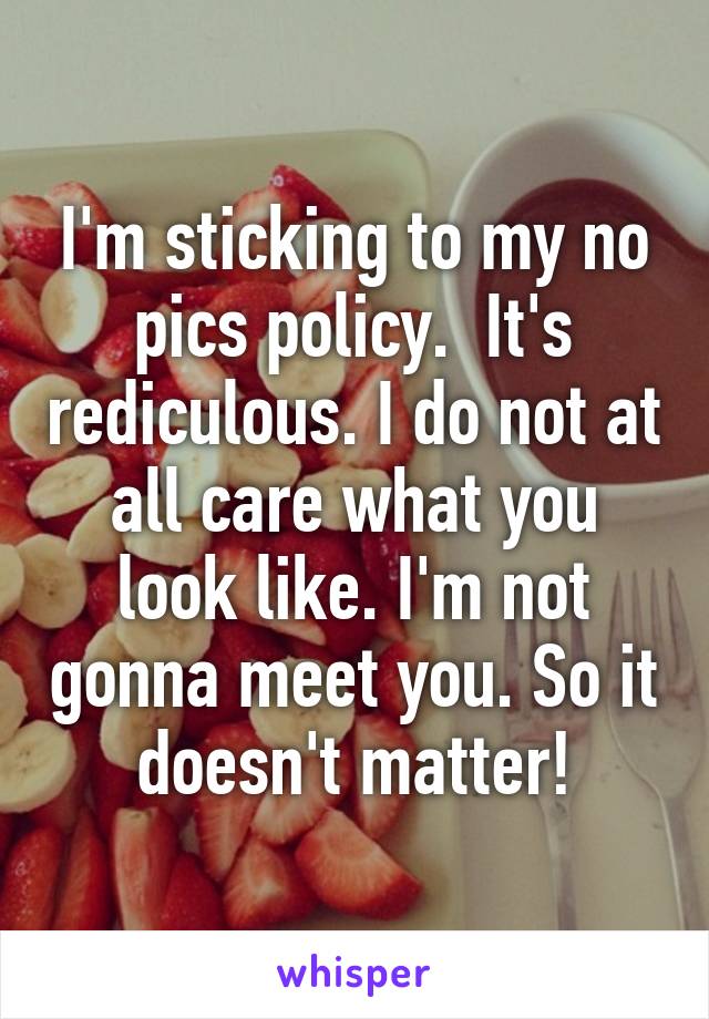 I'm sticking to my no pics policy.  It's rediculous. I do not at all care what you look like. I'm not gonna meet you. So it doesn't matter!