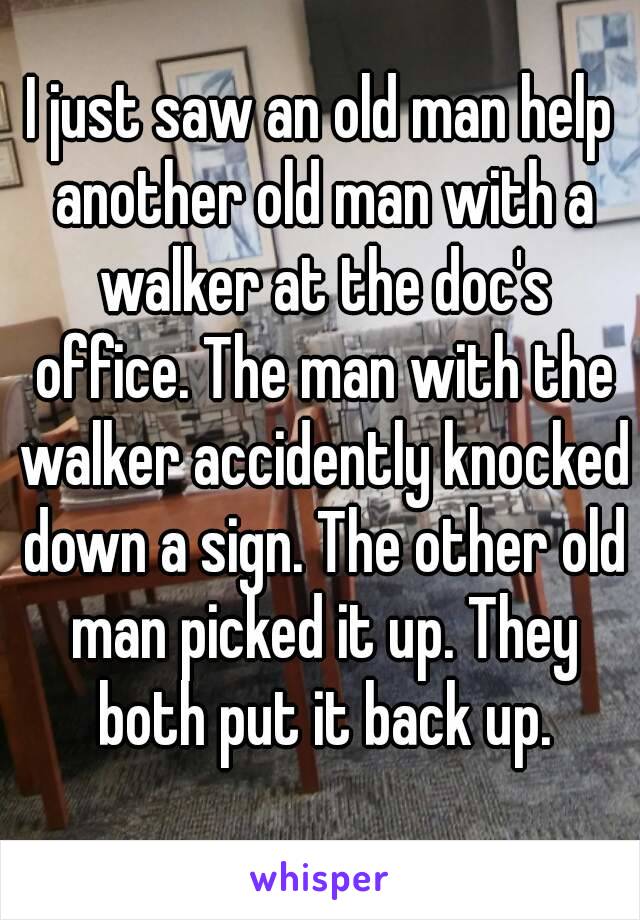 I just saw an old man help another old man with a walker at the doc's office. The man with the walker accidently knocked down a sign. The other old man picked it up. They both put it back up.