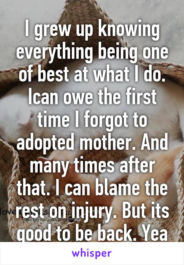 I grew up knowing everything being one of best at what I do. Ican owe the first time I forgot to adopted mother. And many times after that. I can blame the rest on injury. But its good to be back. Yea