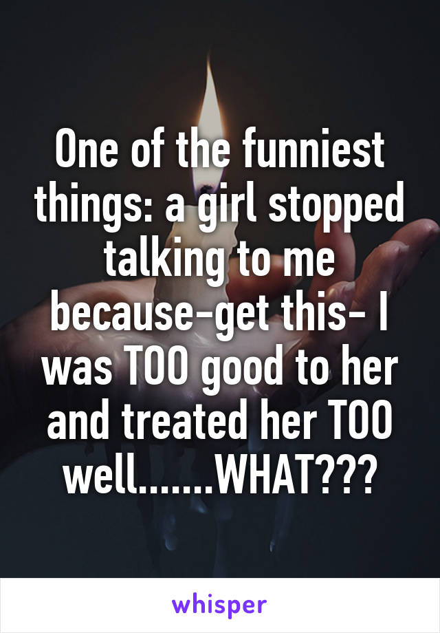 One of the funniest things: a girl stopped talking to me because-get this- I was TOO good to her and treated her TOO well.......WHAT???