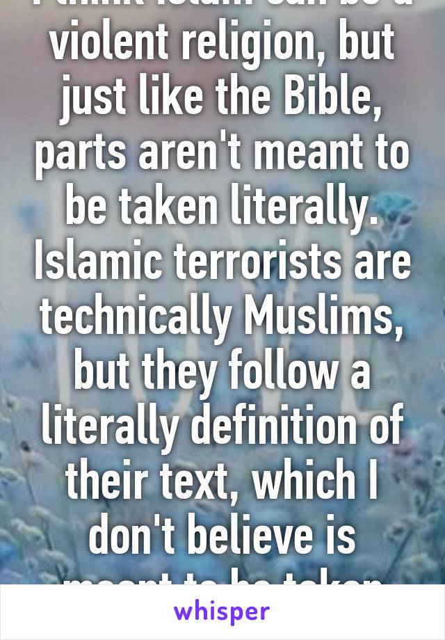 I think Islam can be a violent religion, but just like the Bible, parts aren't meant to be taken literally. Islamic terrorists are technically Muslims, but they follow a literally definition of their text, which I don't believe is meant to be taken literally. 