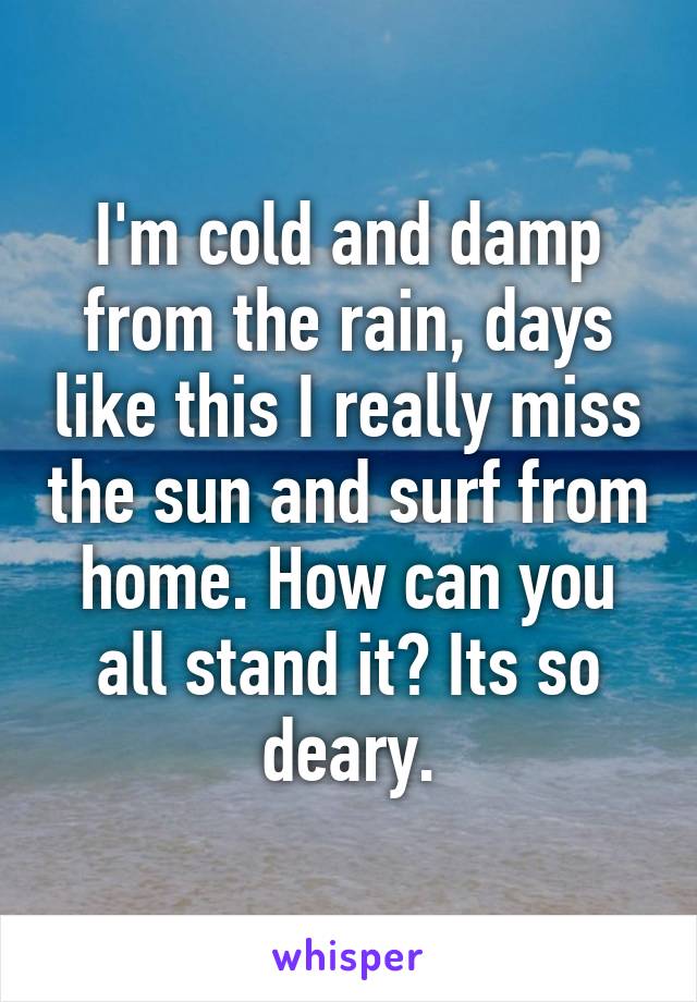 I'm cold and damp from the rain, days like this I really miss the sun and surf from home. How can you all stand it? Its so deary.