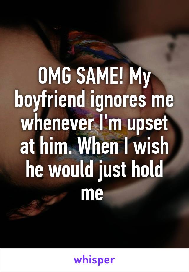 OMG SAME! My boyfriend ignores me whenever I'm upset at him. When I wish he would just hold me 