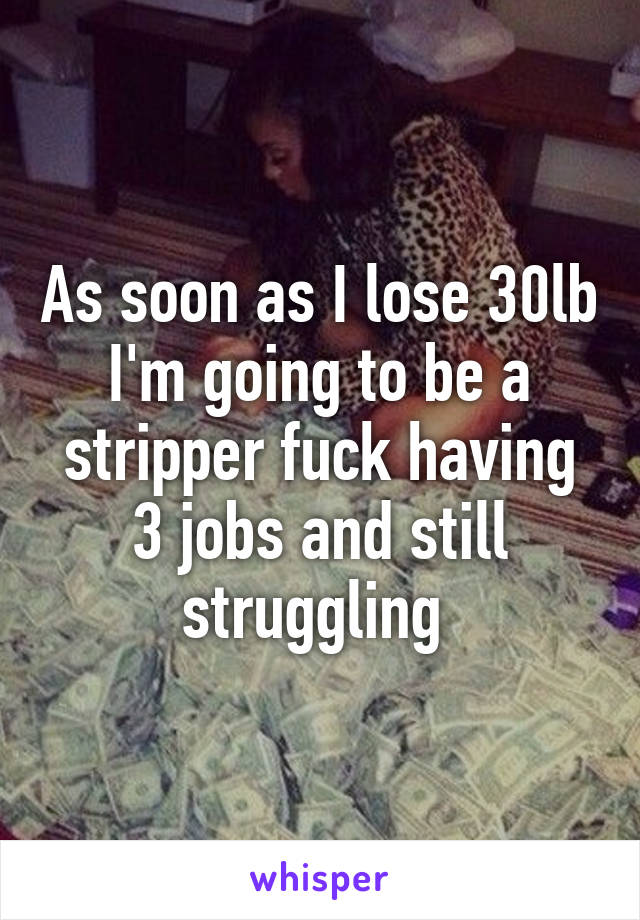 As soon as I lose 30lb I'm going to be a stripper fuck having 3 jobs and still struggling 