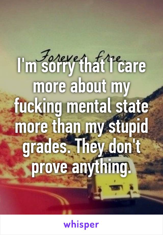 I'm sorry that I care more about my fucking mental state more than my stupid grades. They don't prove anything.