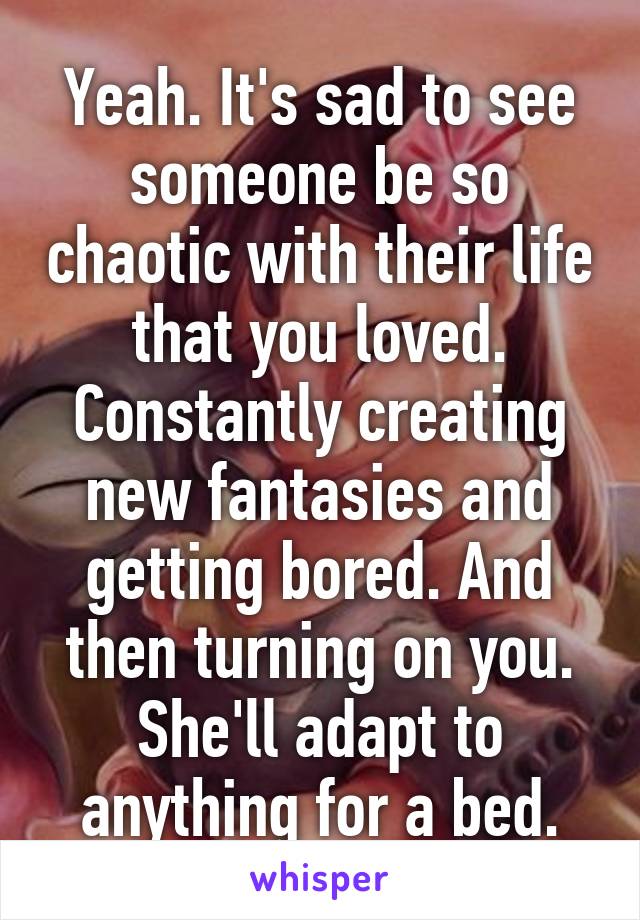 Yeah. It's sad to see someone be so chaotic with their life that you loved. Constantly creating new fantasies and getting bored. And then turning on you. She'll adapt to anything for a bed.