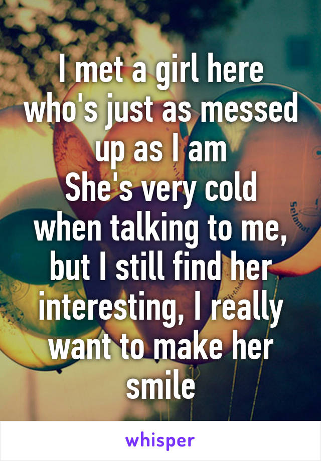 I met a girl here who's just as messed up as I am
She's very cold when talking to me, but I still find her interesting, I really want to make her smile