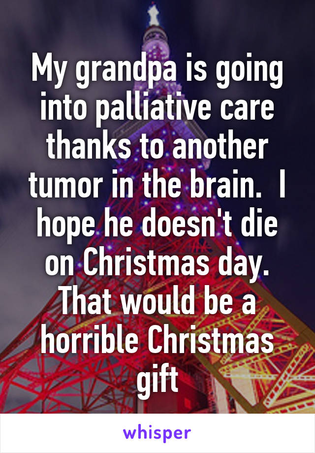 My grandpa is going into palliative care thanks to another tumor in the brain.  I hope he doesn't die on Christmas day. That would be a horrible Christmas gift