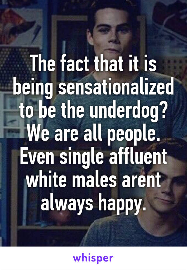 The fact that it is being sensationalized to be the underdog? We are all people. Even single affluent white males arent always happy.