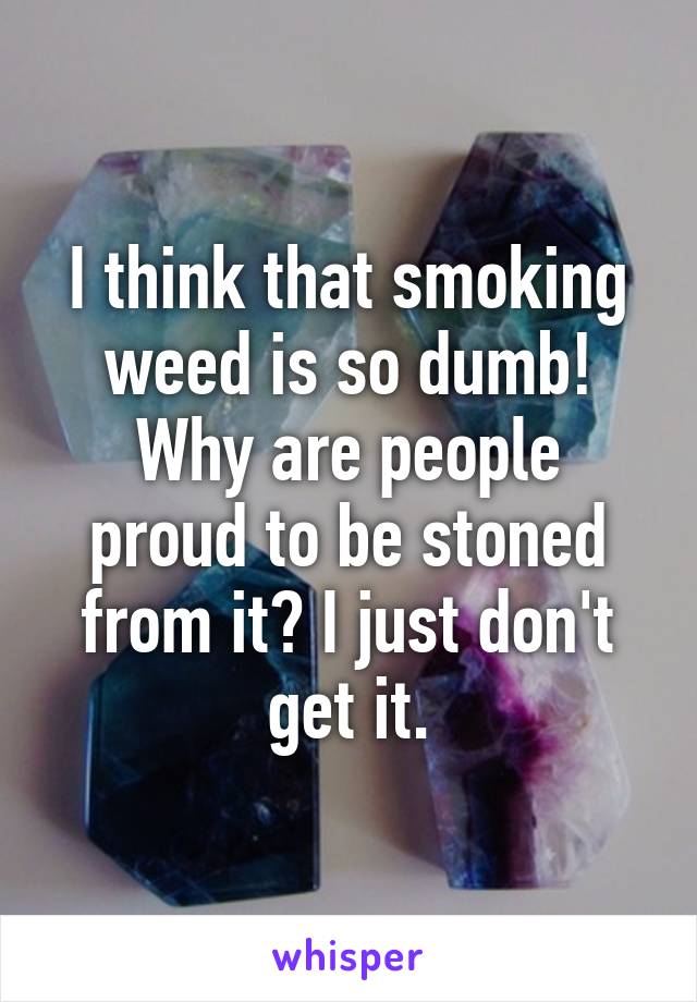 I think that smoking weed is so dumb!
Why are people proud to be stoned from it? I just don't get it.