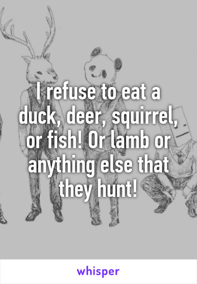 I refuse to eat a duck, deer, squirrel, or fish! Or lamb or anything else that they hunt!