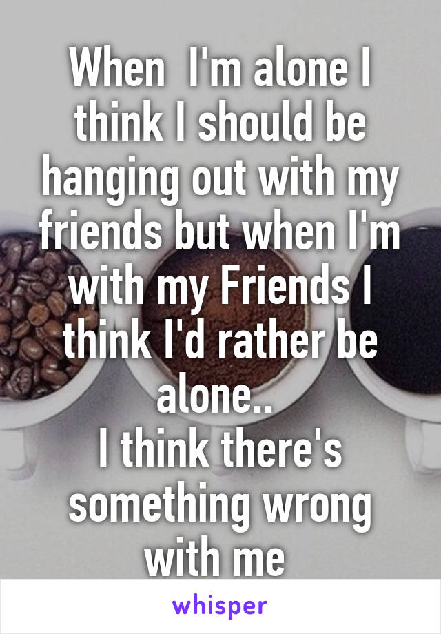 When  I'm alone I think I should be hanging out with my friends but when I'm with my Friends I think I'd rather be alone.. 
I think there's something wrong with me 