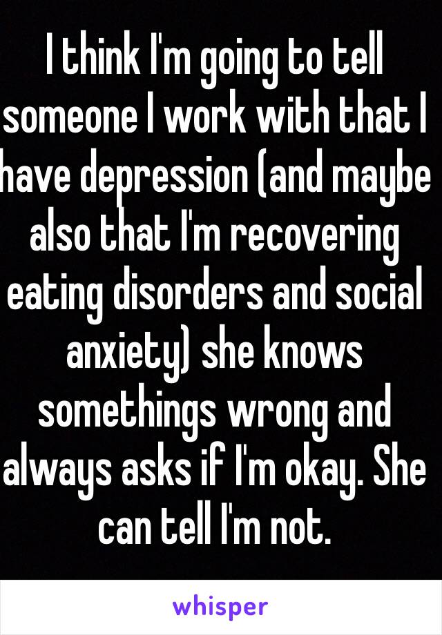 I think I'm going to tell someone I work with that I have depression (and maybe also that I'm recovering eating disorders and social anxiety) she knows somethings wrong and always asks if I'm okay. She can tell I'm not. 