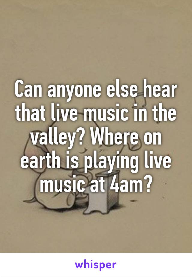 Can anyone else hear that live music in the valley? Where on earth is playing live music at 4am?