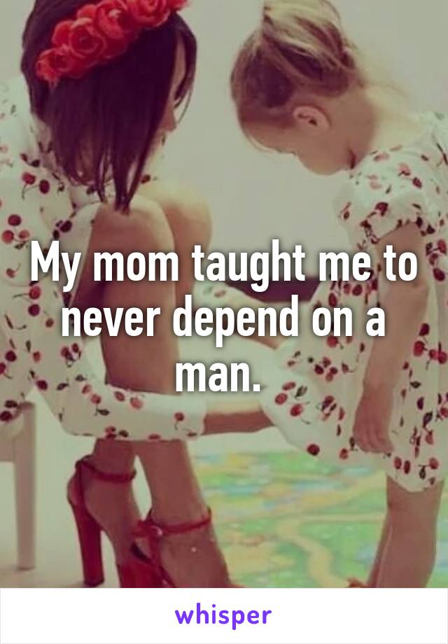 My mom taught me to never depend on a man. 