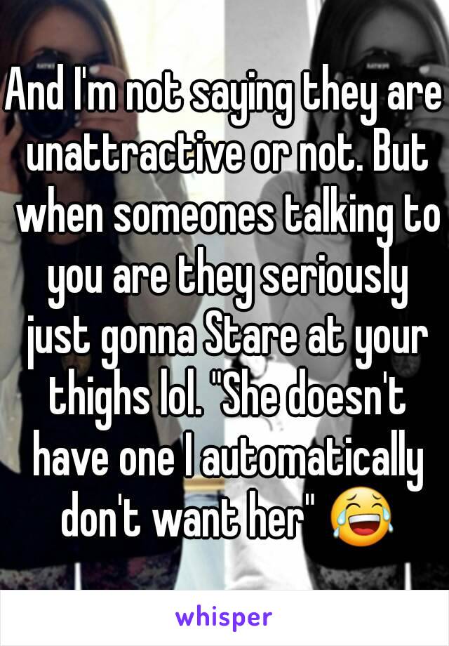 And I'm not saying they are unattractive or not. But when someones talking to you are they seriously just gonna Stare at your thighs lol. "She doesn't have one I automatically don't want her" 😂