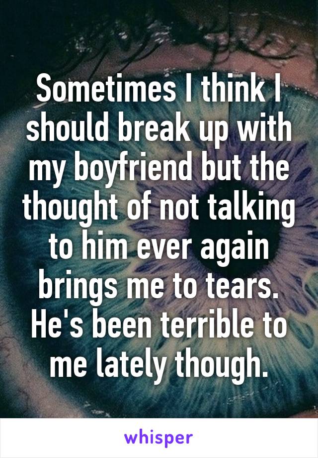 Sometimes I think I should break up with my boyfriend but the thought of not talking to him ever again brings me to tears. He's been terrible to me lately though.