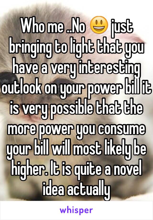 Who me ..No 😃 just bringing to light that you have a very interesting outlook on your power bill it is very possible that the more power you consume your bill will most likely be higher. It is quite a novel idea actually 