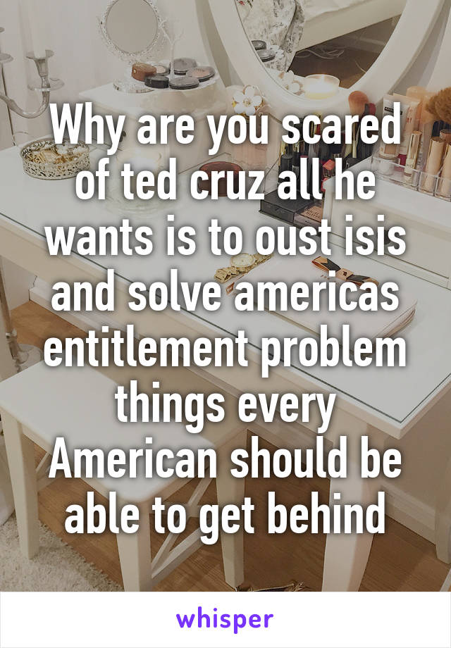 Why are you scared of ted cruz all he wants is to oust isis and solve americas entitlement problem things every American should be able to get behind