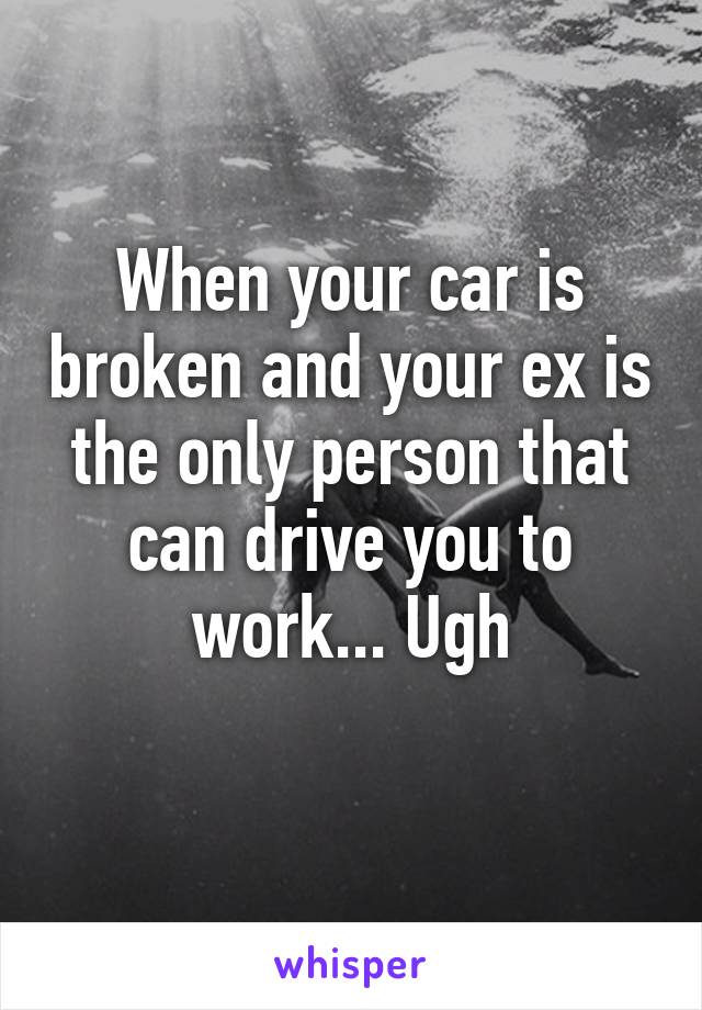 When your car is broken and your ex is the only person that can drive you to work... Ugh
