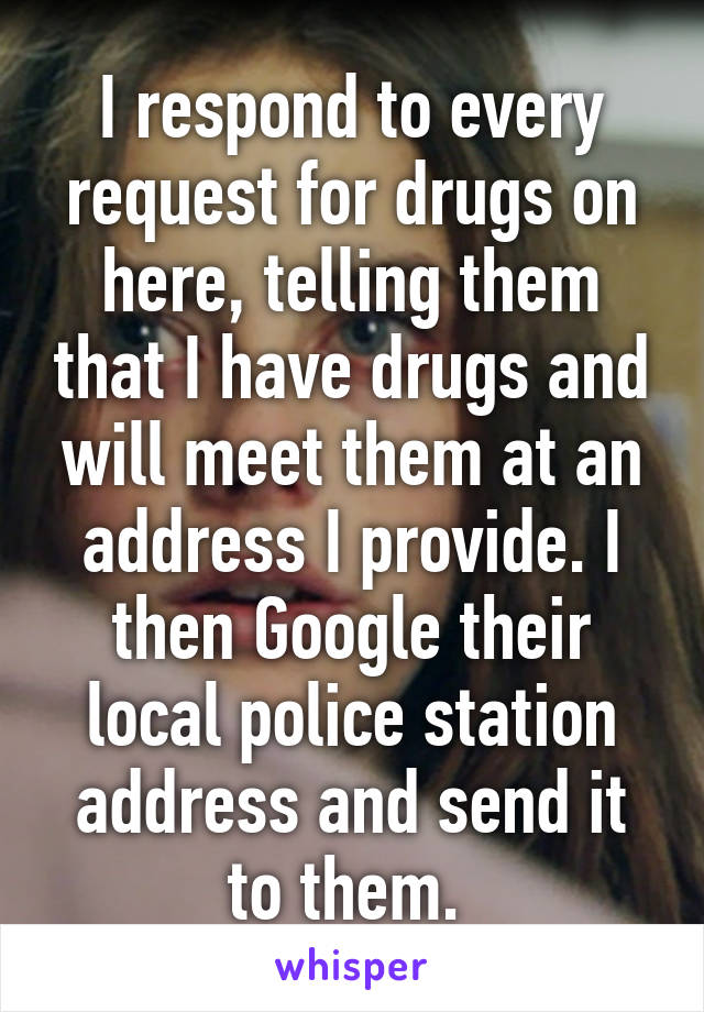 I respond to every request for drugs on here, telling them that I have drugs and will meet them at an address I provide. I then Google their local police station address and send it to them. 