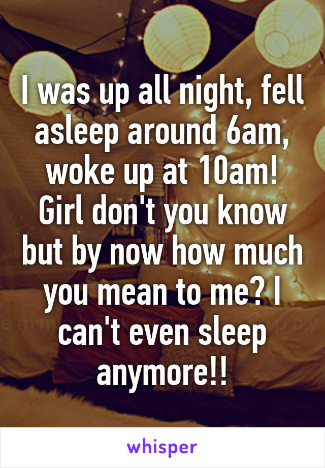 I was up all night, fell asleep around 6am, woke up at 10am!
Girl don't you know but by now how much you mean to me? I can't even sleep anymore!!