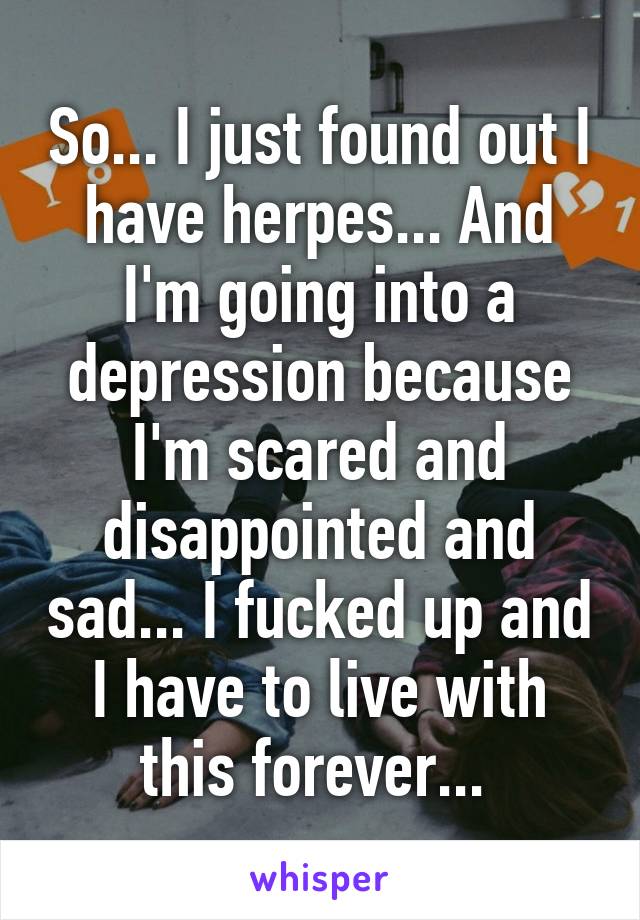 So... I just found out I have herpes... And I'm going into a depression because I'm scared and disappointed and sad... I fucked up and I have to live with this forever... 