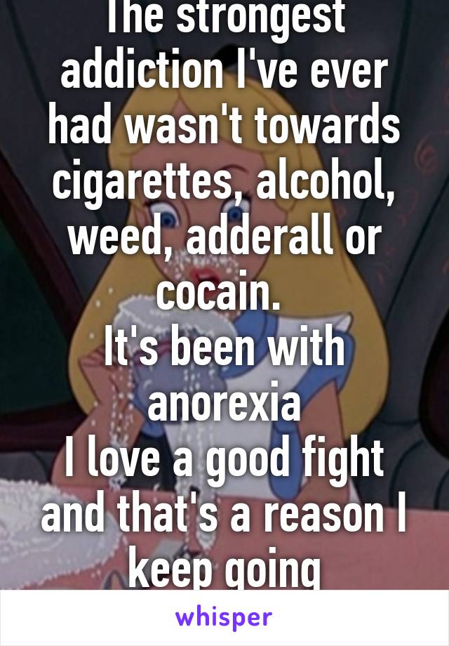 The strongest addiction I've ever had wasn't towards cigarettes, alcohol, weed, adderall or cocain. 
It's been with anorexia
I love a good fight and that's a reason I keep going
Round: 7 