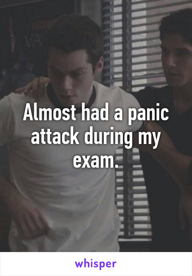 Almost had a panic attack during my exam.