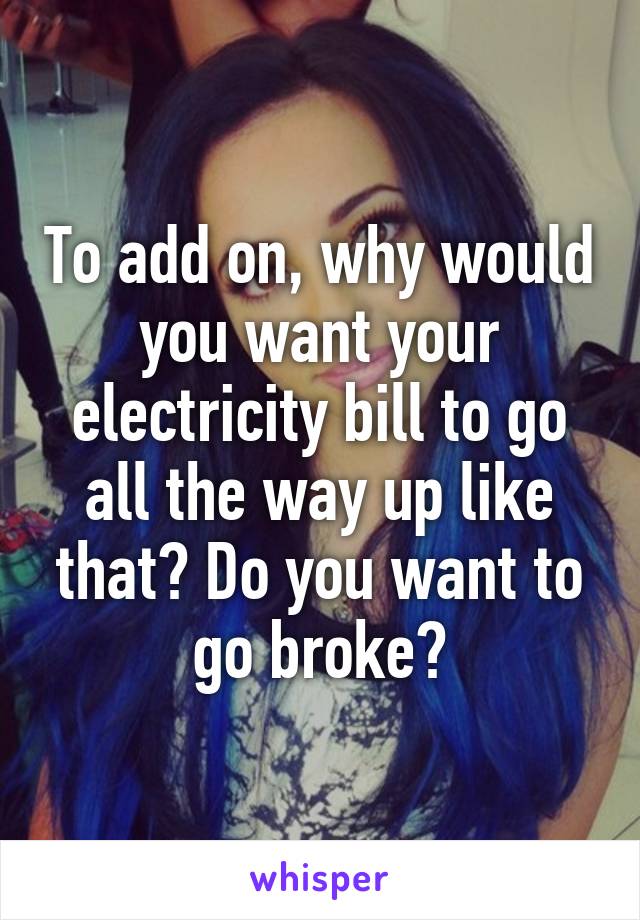 To add on, why would you want your electricity bill to go all the way up like that? Do you want to go broke?