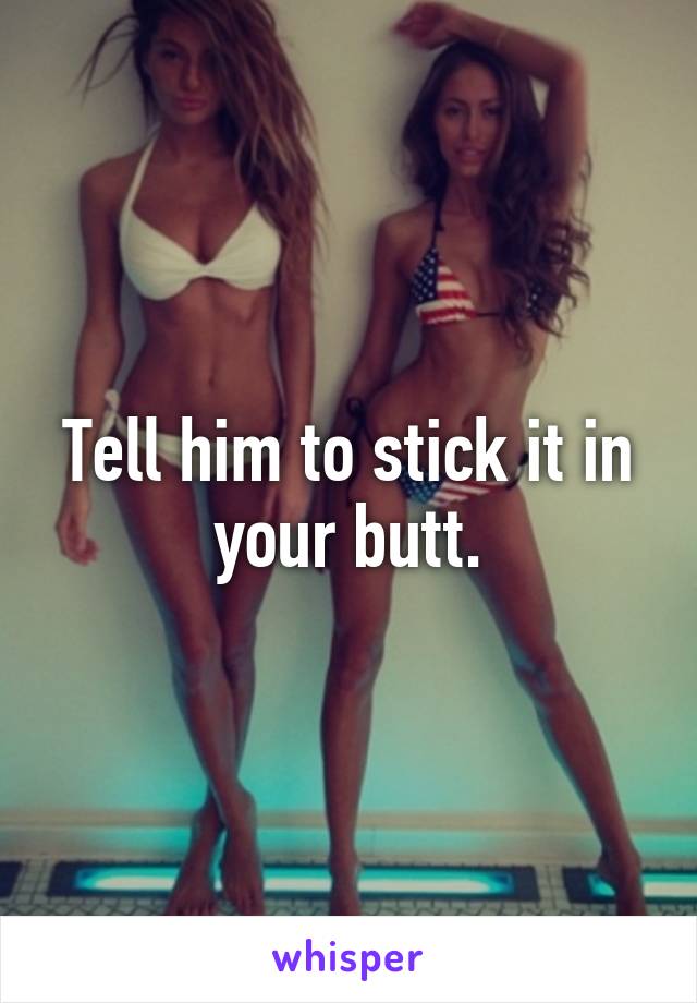 Tell him to stick it in your butt.