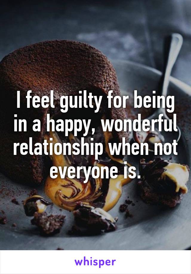 I feel guilty for being in a happy, wonderful relationship when not everyone is.