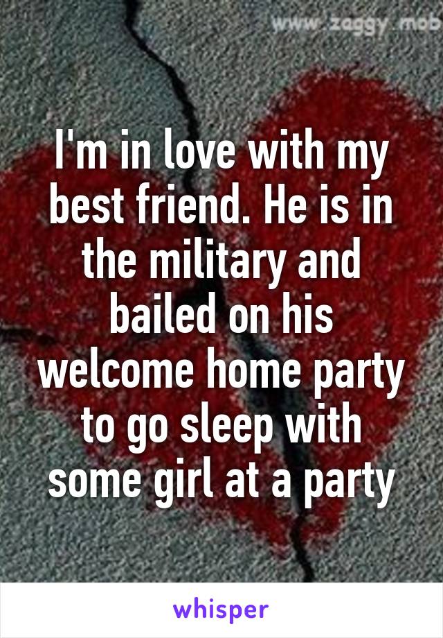 I'm in love with my best friend. He is in the military and bailed on his welcome home party to go sleep with some girl at a party