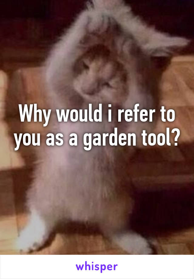 Why would i refer to you as a garden tool? 