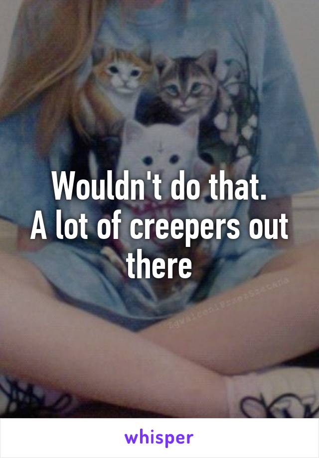 Wouldn't do that.
A lot of creepers out there