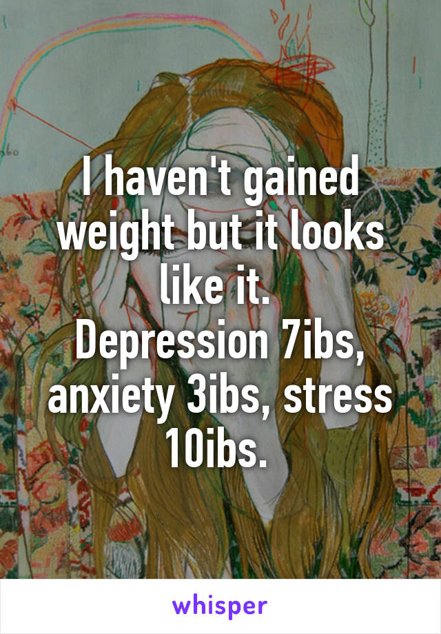 I haven't gained weight but it looks like it. 
Depression 7ibs, anxiety 3ibs, stress 10ibs. 