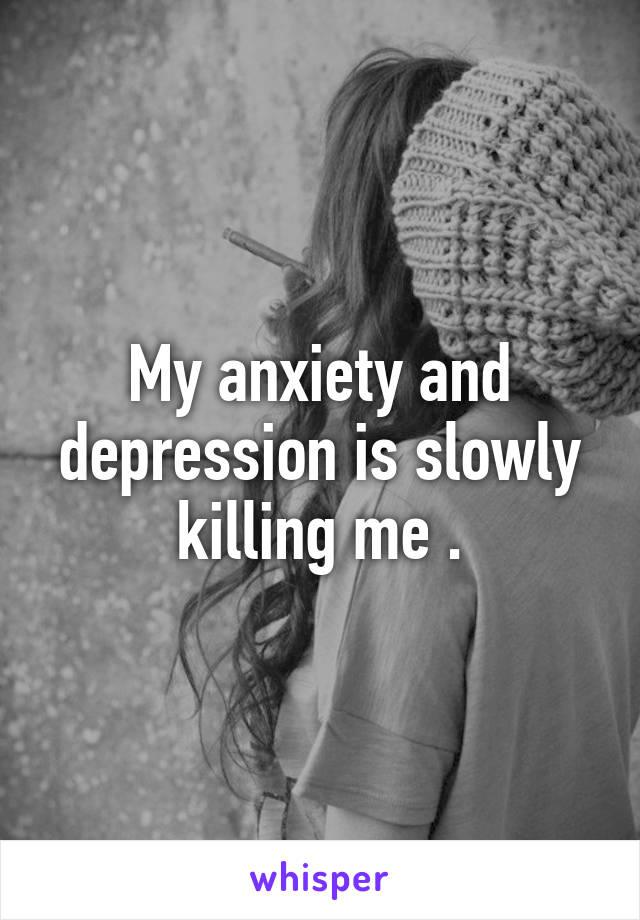 My anxiety and depression is slowly killing me .