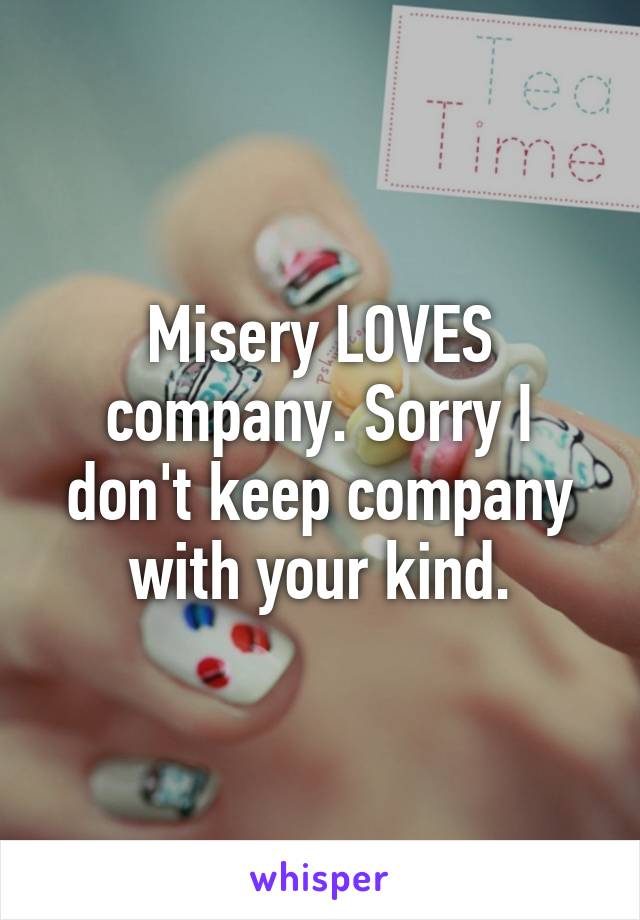 Misery LOVES company. Sorry I don't keep company with your kind.