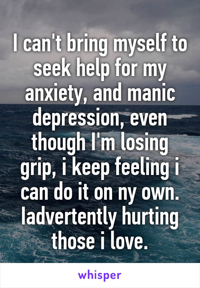 I can't bring myself to seek help for my anxiety, and manic depression, even though I'm losing grip, i keep feeling i can do it on ny own. Iadvertently hurting those i love.